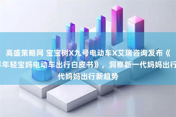 高盛策略网 宝宝树X九号电动车X艾瑞咨询发布《2025年年轻宝妈电动车出行白皮书》，洞察新一代妈妈出行新趋势