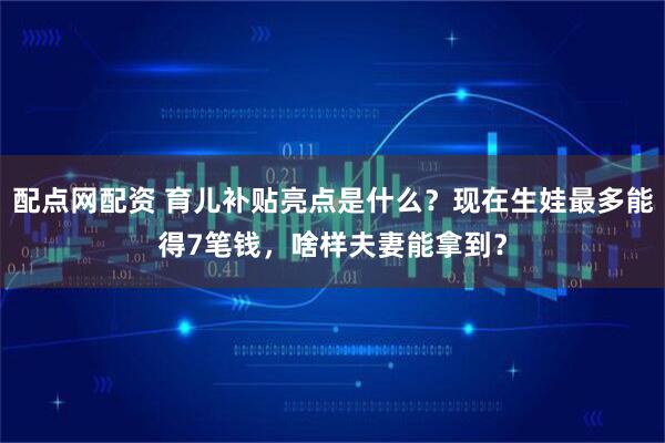 配点网配资 育儿补贴亮点是什么？现在生娃最多能得7笔钱，啥样夫妻能拿到？