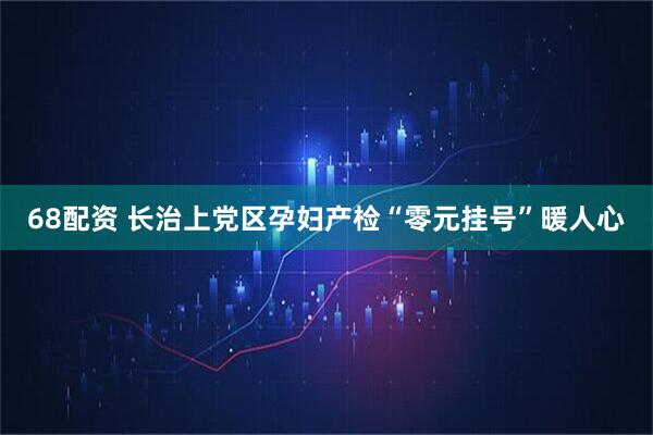 68配资 长治上党区孕妇产检“零元挂号”暖人心