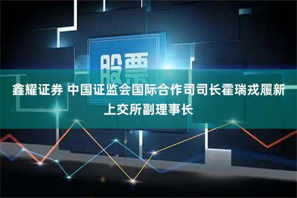 鑫耀证券 中国证监会国际合作司司长霍瑞戎履新上交所副理事长