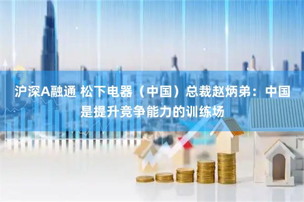 沪深A融通 松下电器（中国）总裁赵炳弟：中国是提升竞争能力的训练场