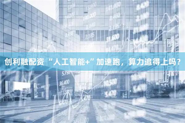 创利融配资 “人工智能+”加速跑，算力追得上吗？