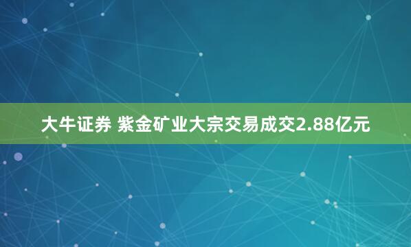 大牛证券 紫金矿业大宗交易成交2.88亿元