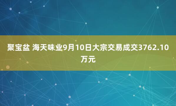 聚宝盆 海天味业9月10日大宗交易成交3762.10万元