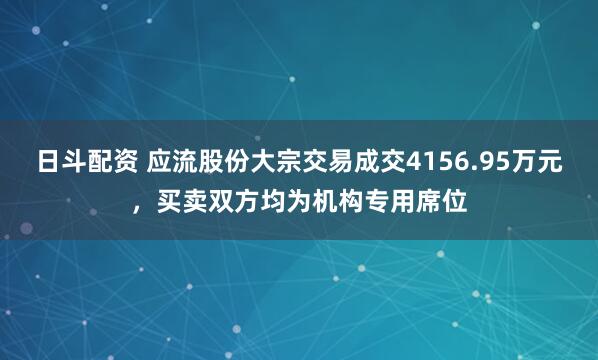 日斗配资 应流股份大宗交易成交4156.95万元，买卖双方均为机构专用席位