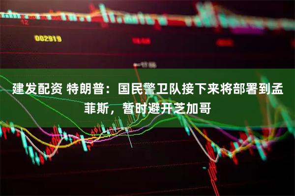 建发配资 特朗普：国民警卫队接下来将部署到孟菲斯，暂时避开芝加哥