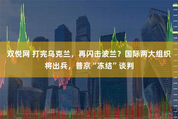 双悦网 打完乌克兰，再闪击波兰？国际两大组织将出兵，普京“冻结”谈判