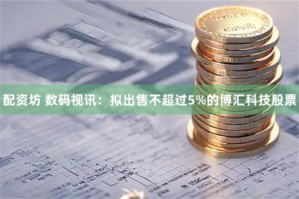 配资坊 数码视讯：拟出售不超过5%的博汇科技股票