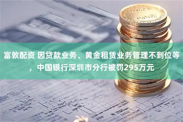 富敦配资 因贷款业务、黄金租赁业务管理不到位等，中国银行深圳市分行被罚295万元