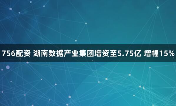 756配资 湖南数据产业集团增资至5.75亿 增幅15%