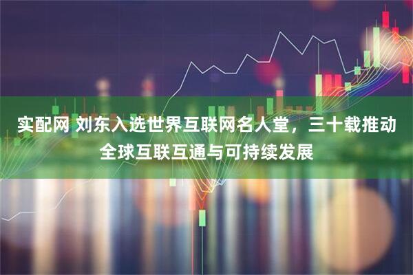 实配网 刘东入选世界互联网名人堂，三十载推动全球互联互通与可持续发展