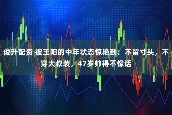 俊升配资 被王阳的中年状态惊艳到：不留寸头，不穿大叔装，47岁帅得不像话