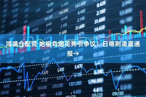 鸿满仓配资 始祖鸟烟花秀引争议！日喀则凌晨通报→