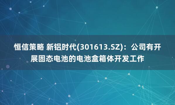 恒信策略 新铝时代(301613.SZ)：公司有开展固态电池的电池盒箱体开发工作