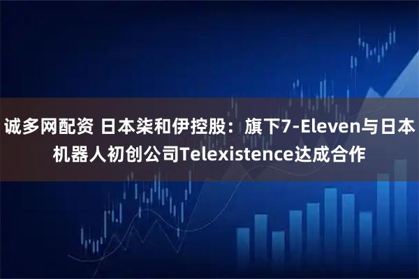 诚多网配资 日本柒和伊控股：旗下7-Eleven与日本机器人初创公司Telexistence达成合作