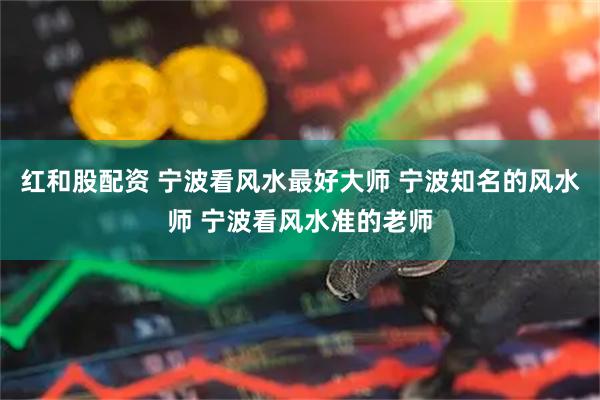 红和股配资 宁波看风水最好大师 宁波知名的风水师 宁波看风水准的老师