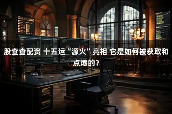 股查查配资 十五运“源火”亮相 它是如何被获取和点燃的？