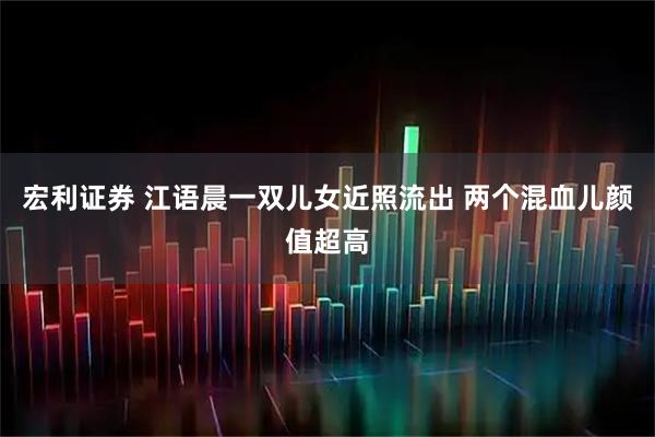 宏利证券 江语晨一双儿女近照流出 两个混血儿颜值超高