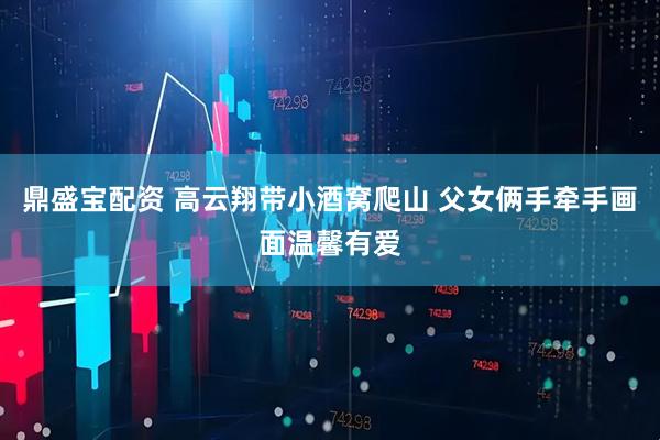 鼎盛宝配资 高云翔带小酒窝爬山 父女俩手牵手画面温馨有爱