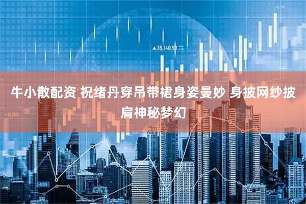 牛小散配资 祝绪丹穿吊带裙身姿曼妙 身披网纱披肩神秘梦幻