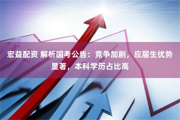 宏益配资 解析国考公告：竞争加剧，应届生优势显著，本科学历占比高