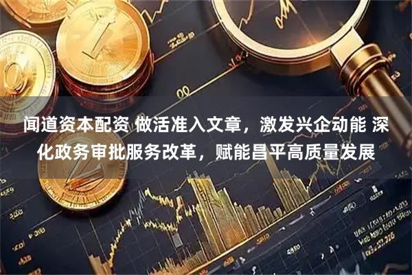 闻道资本配资 做活准入文章，激发兴企动能 深化政务审批服务改革，赋能昌平高质量发展