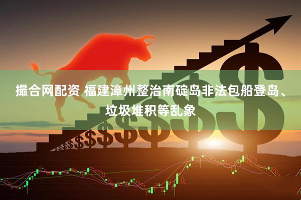 撮合网配资 福建漳州整治南碇岛非法包船登岛、垃圾堆积等乱象