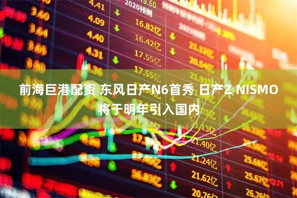 前海巨港配资 东风日产N6首秀 日产Z NISMO将于明年引入国内