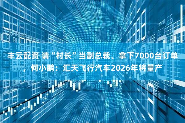 丰云配资 请“村长”当副总裁、拿下7000台订单，何小鹏：汇天飞行汽车2026年将量产