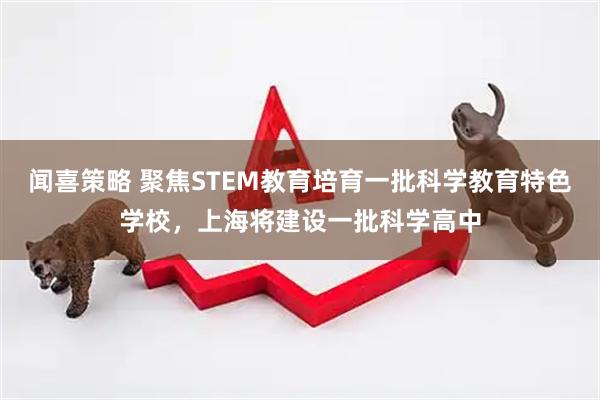 闻喜策略 聚焦STEM教育培育一批科学教育特色学校，上海将建设一批科学高中