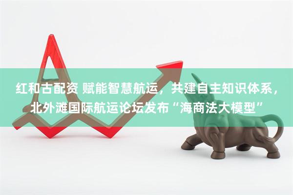 红和古配资 赋能智慧航运，共建自主知识体系，北外滩国际航运论坛发布“海商法大模型”