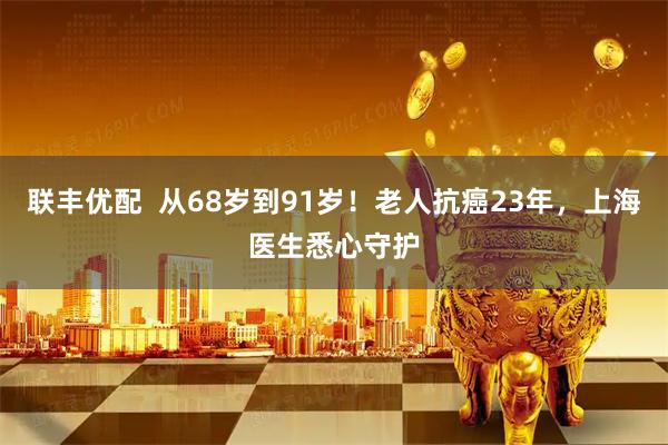 联丰优配  从68岁到91岁！老人抗癌23年，上海医生悉心守护