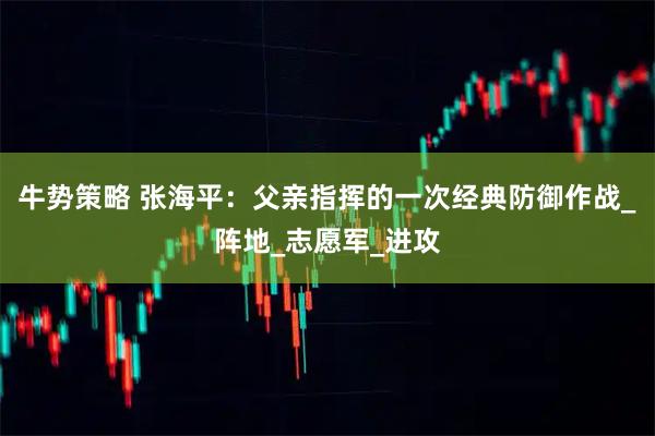 牛势策略 张海平：父亲指挥的一次经典防御作战_阵地_志愿军_进攻
