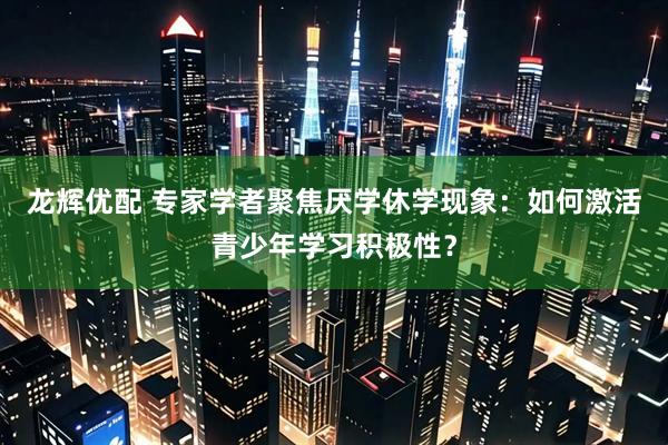 龙辉优配 专家学者聚焦厌学休学现象：如何激活青少年学习积极性？