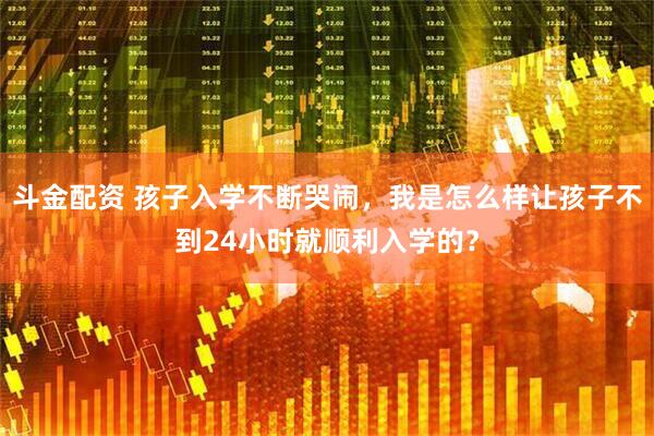 斗金配资 孩子入学不断哭闹，我是怎么样让孩子不到24小时就顺利入学的？