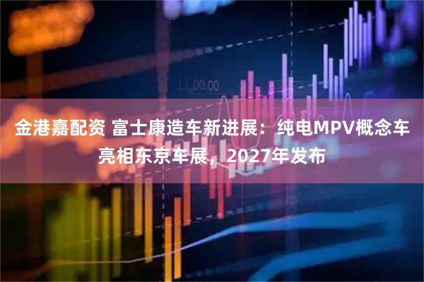 金港嘉配资 富士康造车新进展：纯电MPV概念车亮相东京车展，2027年发布