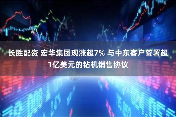 长胜配资 宏华集团现涨超7% 与中东客户签署超1亿美元的钻机销售协议