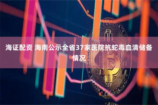 海证配资 海南公示全省37家医院抗蛇毒血清储备情况