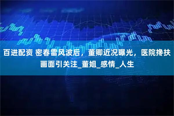 百进配资 密春雷风波后，董卿近况曝光，医院搀扶画面引关注_董姐_感情_人生