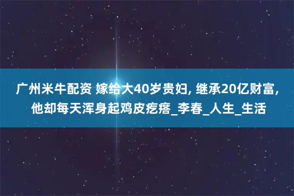 广州米牛配资 嫁给大40岁贵妇, 继承20亿财富, 他却每天浑身起鸡皮疙瘩_李春_人生_生活