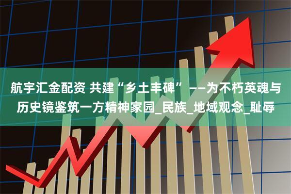 航宇汇金配资 共建“乡土丰碑” ——为不朽英魂与历史镜鉴筑一方精神家园_民族_地域观念_耻辱