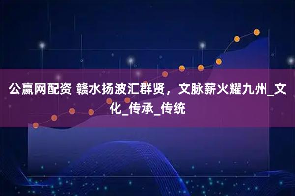公赢网配资 赣水扬波汇群贤，文脉薪火耀九州_文化_传承_传统