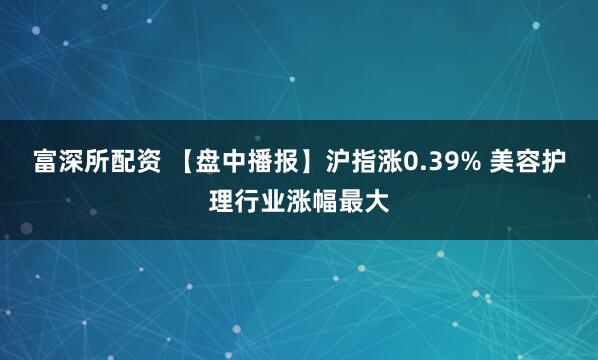 富深所配资 【盘中播报】沪指涨0.39% 美容护理行业涨幅最大