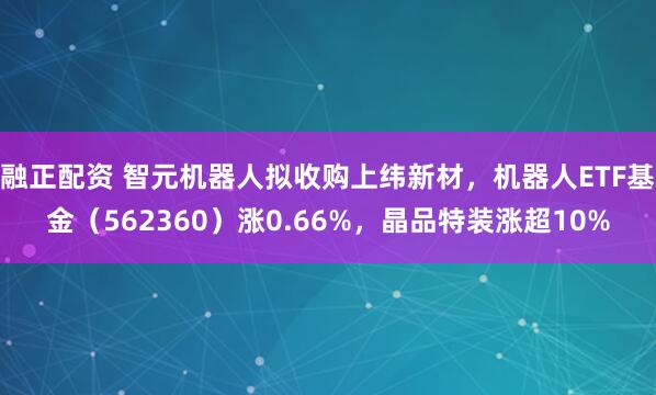 融正配资 智元机器人拟收购上纬新材,机器人ETF基金(562360)涨0.66%,晶品特装涨超10%