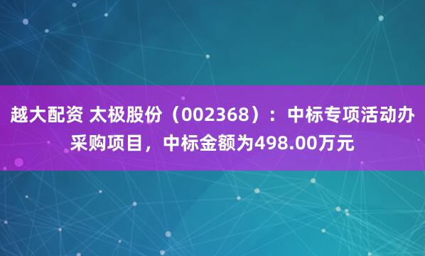 越大配资 太极股份(002368):中标专项活动办采购项目,中标金额为498.00万元