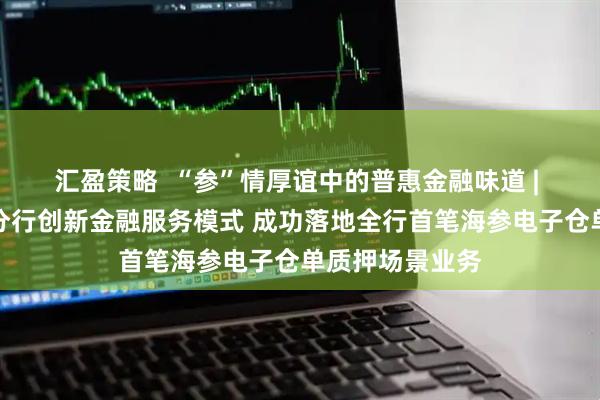 汇盈策略  “参”情厚谊中的普惠金融味道 | 日照银行烟台分行创新金融服务模式 成功落地全行首笔海参电子仓单质押场景业务