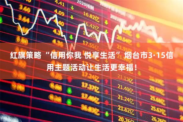 红旗策略 “信用你我 悦享生活” 烟台市3·15信用主题活动让生活更幸福！