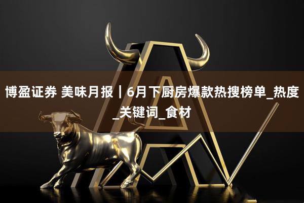 博盈证券 美味月报｜6月下厨房爆款热搜榜单_热度_关键词_食材