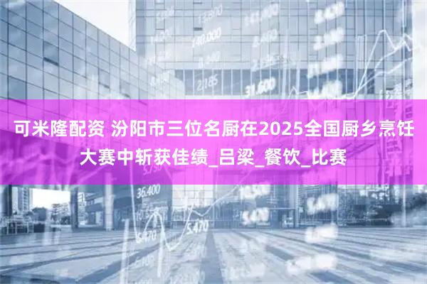 可米隆配资 汾阳市三位名厨在2025全国厨乡烹饪大赛中斩获佳绩_吕梁_餐饮_比赛