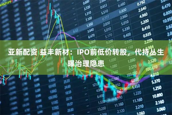亚新配资 益丰新材：IPO前低价转股，代持丛生曝治理隐患